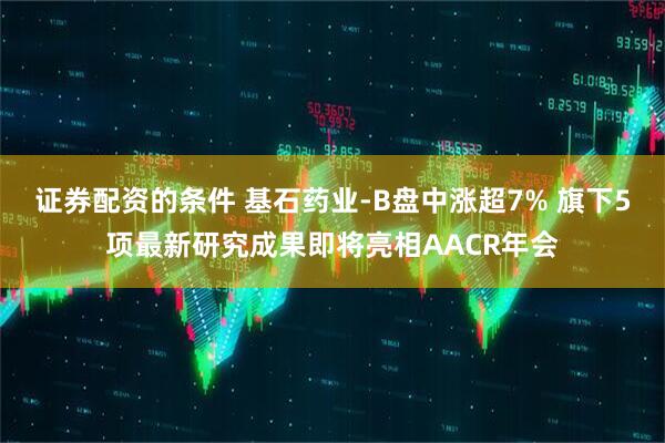 证券配资的条件 基石药业-B盘中涨超7% 旗下5项最新研究成果即将亮相AACR年会