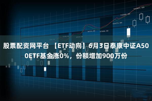 股票配资网平台 【ETF动向】6月3日泰康中证A500ETF基金涨0%，份额增加900万份