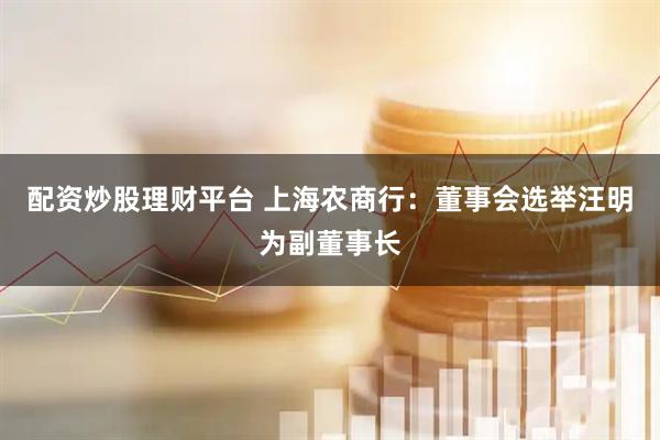 配资炒股理财平台 上海农商行：董事会选举汪明为副董事长