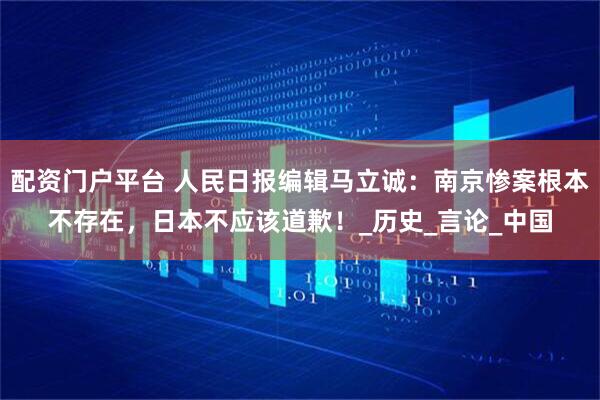 配资门户平台 人民日报编辑马立诚：南京惨案根本不存在，日本不应该道歉！_历史_言论_中国