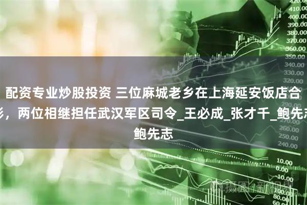 配资专业炒股投资 三位麻城老乡在上海延安饭店合影，两位相继担任武汉军区司令_王必成_张才千_鲍先志