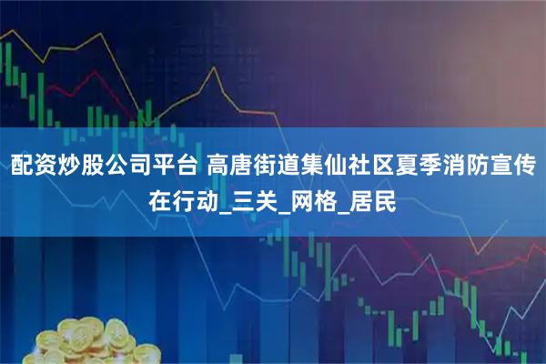 配资炒股公司平台 高唐街道集仙社区夏季消防宣传在行动_三关_网格_居民