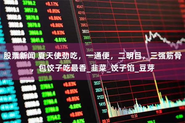 股票新闻 夏天使劲吃，一通便，二明目，三强筋骨，包饺子吃最香_韭菜_饺子馅_豆芽