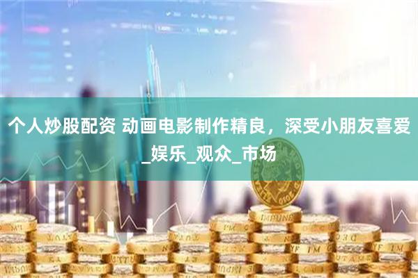 个人炒股配资 动画电影制作精良，深受小朋友喜爱_娱乐_观众_市场