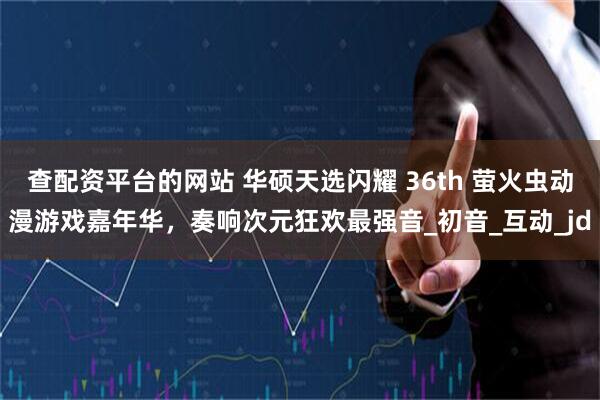 查配资平台的网站 华硕天选闪耀 36th 萤火虫动漫游戏嘉年华，奏响次元狂欢最强音_初音_互动_jd