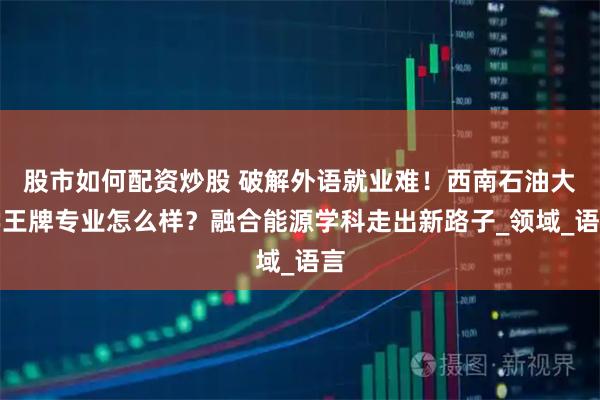 股市如何配资炒股 破解外语就业难！西南石油大学王牌专业怎么样？融合能源学科走出新路子_领域_语言