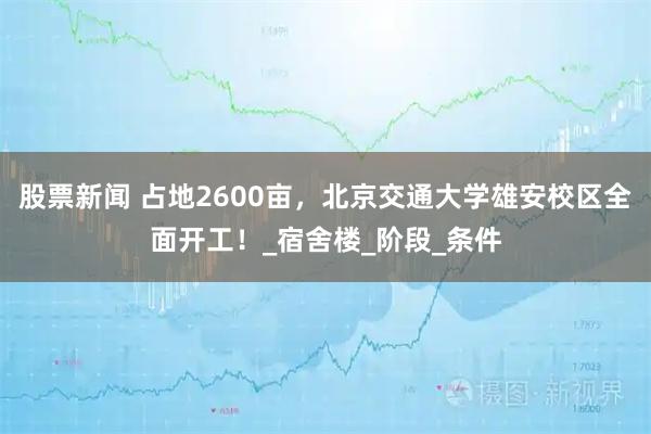 股票新闻 占地2600亩，北京交通大学雄安校区全面开工！_宿舍楼_阶段_条件