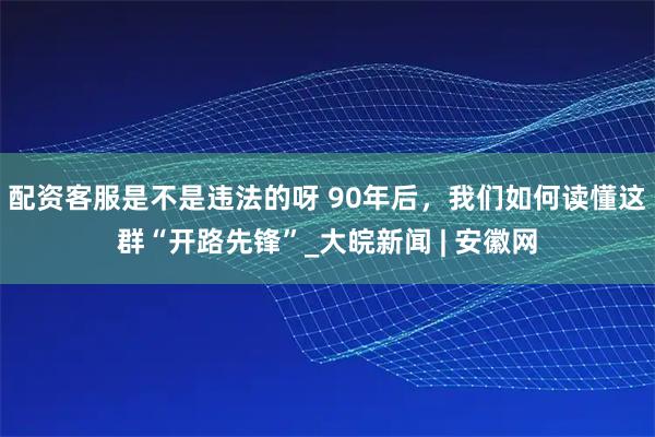 配资客服是不是违法的呀 90年后，我们如何读懂这群“开路先锋”_大皖新闻 | 安徽网