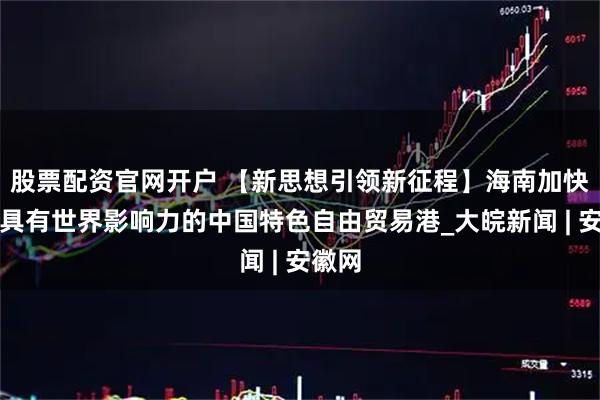 股票配资官网开户 【新思想引领新征程】海南加快建设具有世界影响力的中国特色自由贸易港_大皖新闻 | 安徽网