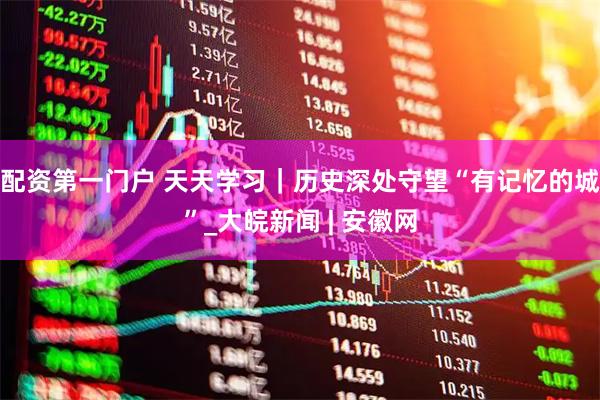 配资第一门户 天天学习｜历史深处守望“有记忆的城”_大皖新闻 | 安徽网