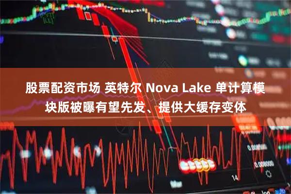 股票配资市场 英特尔 Nova Lake 单计算模块版被曝有望先发、提供大缓存变体