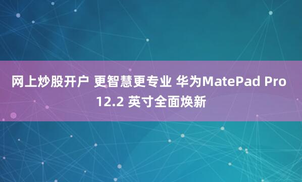 网上炒股开户 更智慧更专业 华为MatePad Pro 12.2 英寸全面焕新