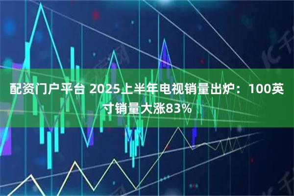 配资门户平台 2025上半年电视销量出炉：100英寸销量大涨83%