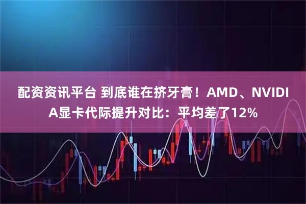 配资资讯平台 到底谁在挤牙膏！AMD、NVIDIA显卡代际提升对比：平均差了12%