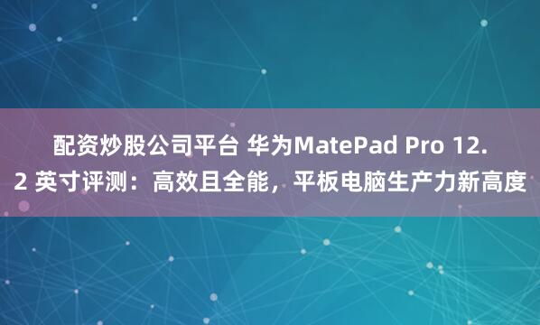 配资炒股公司平台 华为MatePad Pro 12.2 英寸评测：高效且全能，平板电脑生产力新高度