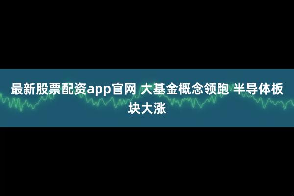 最新股票配资app官网 大基金概念领跑 半导体板块大涨