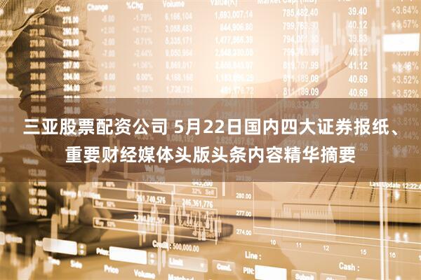 三亚股票配资公司 5月22日国内四大证券报纸、重要财经媒体头版头条内容精华摘要
